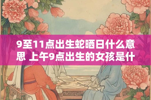 9至11点出生蛇晒日什么意思 上午9点出生的女孩是什么命