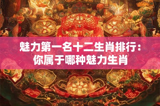 魅力第一名十二生肖排行：你属于哪种魅力生肖