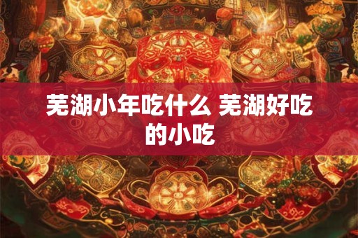 芜湖小年吃什么 芜湖好吃的小吃