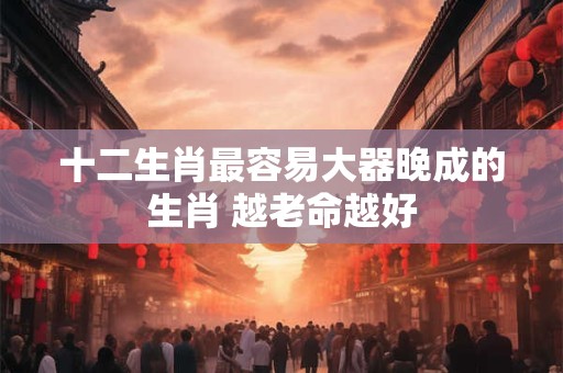 十二生肖最容易大器晚成的生肖 越老命越好