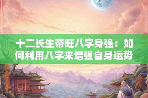 十二长生帝旺八字身强：如何利用八字来增强自身运势