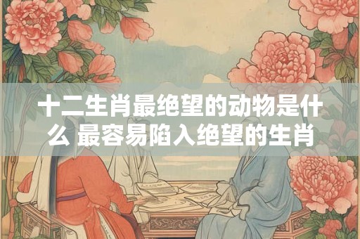 十二生肖最绝望的动物是什么 最容易陷入绝望的生肖