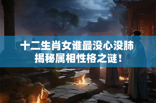 十二生肖女谁最没心没肺 揭秘属相性格之谜！