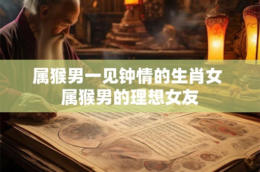 属猴男一见钟情的生肖女 属猴男的理想女友