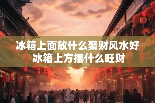 冰箱上面放什么聚财风水好 冰箱上方摆什么旺财