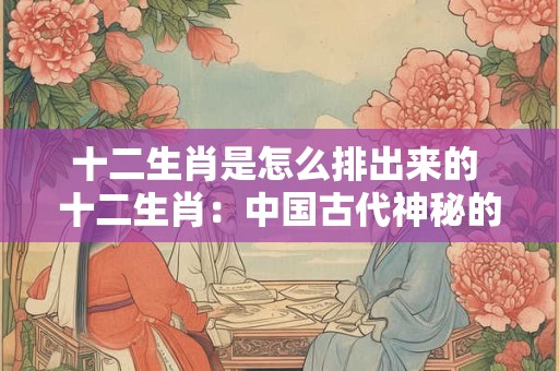 十二生肖是怎么排出来的 十二生肖：中国古代神秘的排列密码