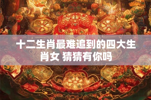 十二生肖最难追到的四大生肖女 猜猜有你吗
