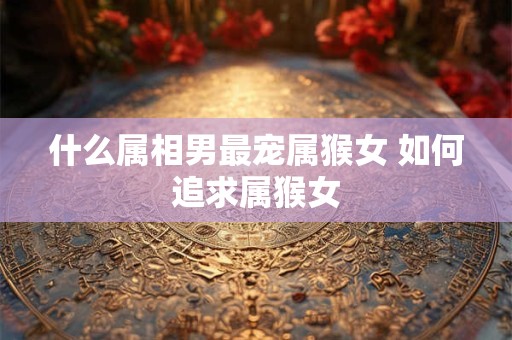 什么属相男最宠属猴女 如何追求属猴女