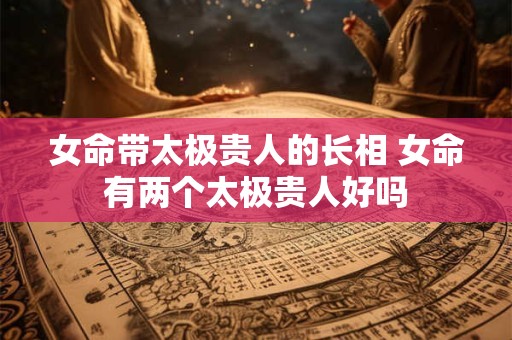 女命带太极贵人的长相 女命有两个太极贵人好吗