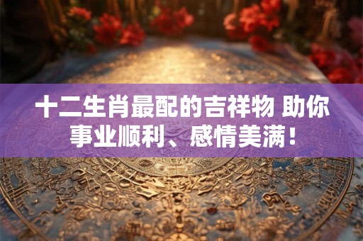 十二生肖最配的吉祥物 助你事业顺利、感情美满！