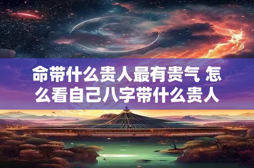 命带什么贵人最有贵气 怎么看自己八字带什么贵人