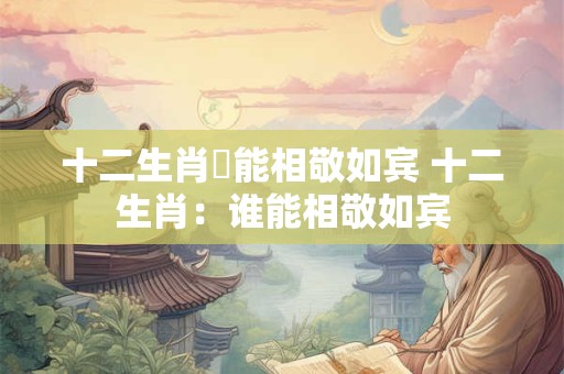十二生肖誰能相敬如宾 十二生肖：谁能相敬如宾