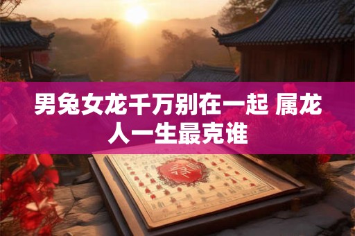 男兔女龙千万别在一起 属龙人一生最克谁