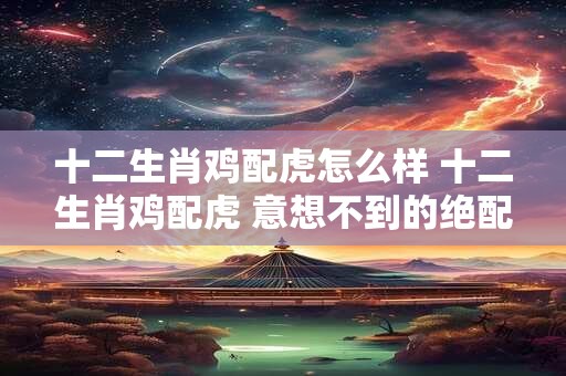 十二生肖鸡配虎怎么样 十二生肖鸡配虎 意想不到的绝配！