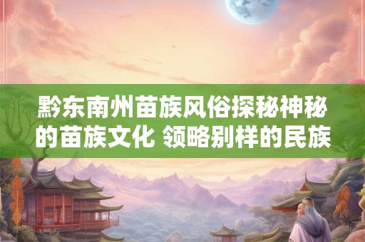 黔东南州苗族风俗探秘神秘的苗族文化 领略别样的民族风情！