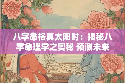 八字命格真太阳时：揭秘八字命理学之奥秘 预测未来！