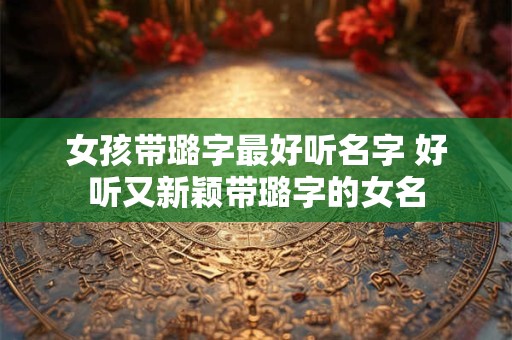 女孩带璐字最好听名字 好听又新颖带璐字的女名