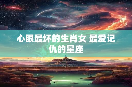 心眼最坏的生肖女 最爱记仇的星座