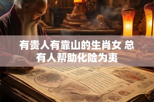 有贵人有靠山的生肖女 总有人帮助化险为夷