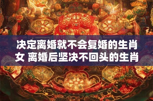决定离婚就不会复婚的生肖女 离婚后坚决不回头的生肖