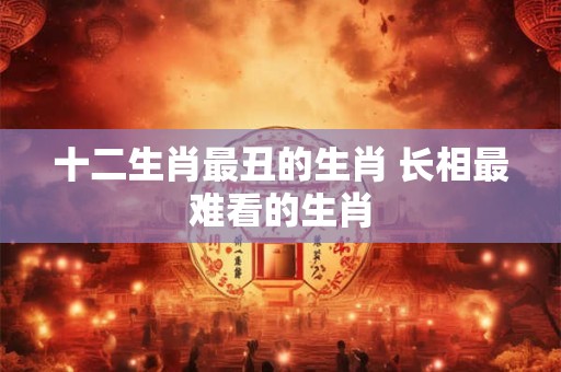 十二生肖最丑的生肖 长相最难看的生肖