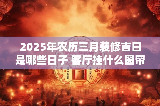 2025年农历三月装修吉日是哪些日子 客厅挂什么窗帘聚财