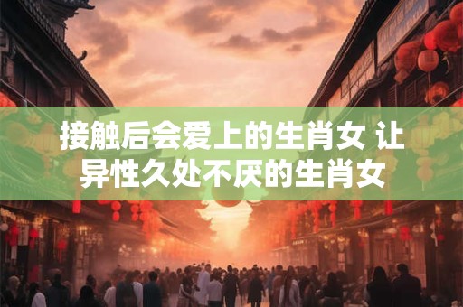 接触后会爱上的生肖女 让异性久处不厌的生肖女