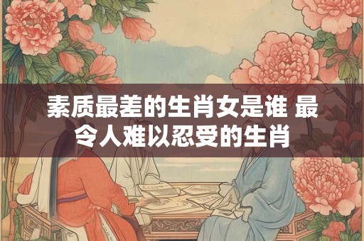 素质最差的生肖女是谁 最令人难以忍受的生肖