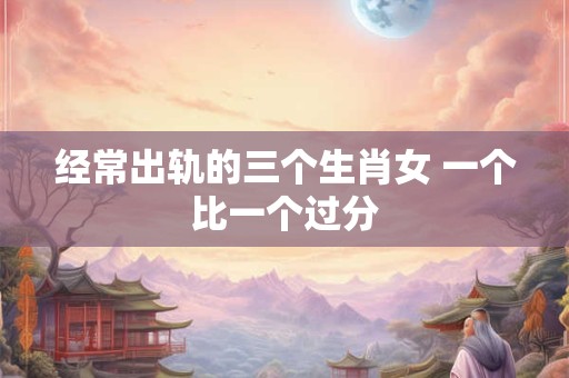 经常出轨的三个生肖女 一个比一个过分
