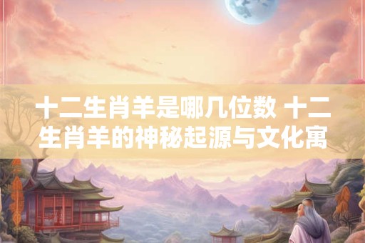 十二生肖羊是哪几位数 十二生肖羊的神秘起源与文化寓意
