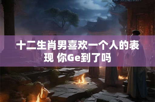 十二生肖男喜欢一个人的表现 你Ge到了吗