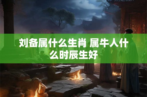 刘备属什么生肖 属牛人什么时辰生好