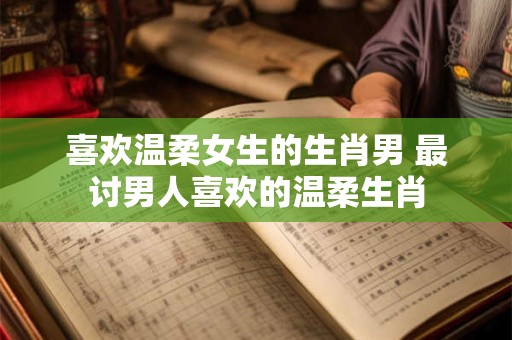 喜欢温柔女生的生肖男 最讨男人喜欢的温柔生肖