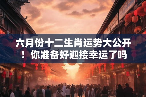 六月份十二生肖运势大公开!你准备好迎接幸运了吗 六月份十二生肖运势大公开!你准备好迎接幸运了吗