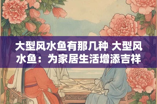 大型风水鱼有那几种 大型风水鱼：为家居生活增添吉祥与活力