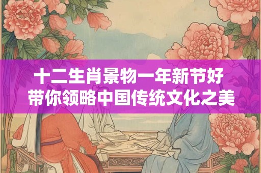 十二生肖景物一年新节好 带你领略中国传统文化之美！