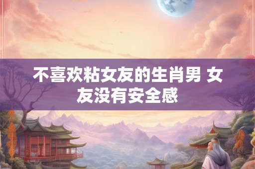 不喜欢粘女友的生肖男 女友没有安全感