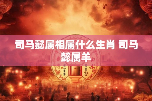 司马懿属相属什么生肖 司马懿属羊