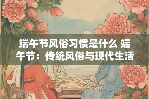 端午节风俗习惯是什么 端午节：传统风俗与现代生活的融合
