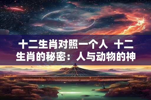 十二生肖对照一个人  十二生肖的秘密：人与动物的神奇对应