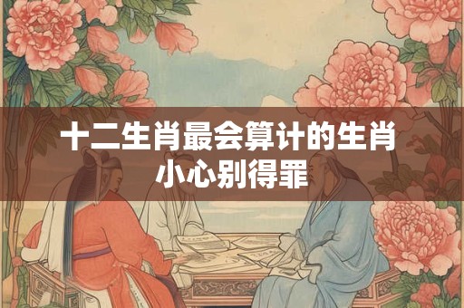 十二生肖最会算计的生肖 小心别得罪