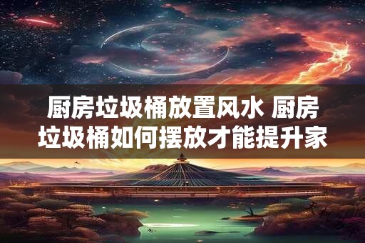 厨房垃圾桶放置风水 厨房垃圾桶如何摆放才能提升家居风水