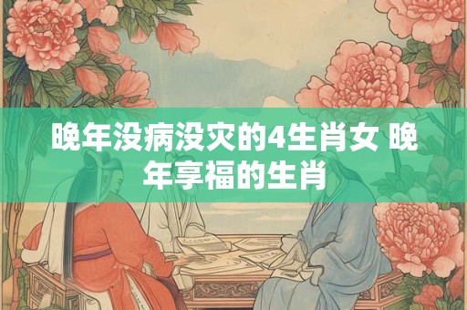 晚年没病没灾的4生肖女 晚年享福的生肖