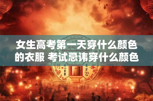 女生高考第一天穿什么颜色的衣服 考试忌讳穿什么颜色的衣服