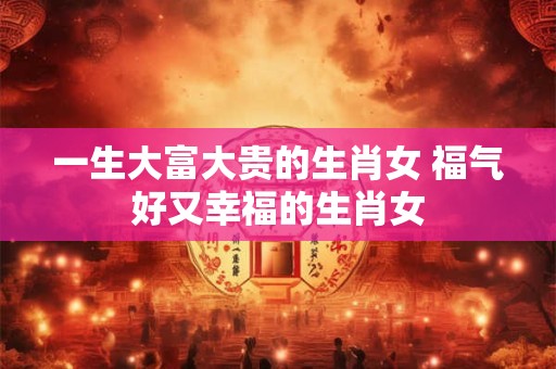 一生大富大贵的生肖女 福气好又幸福的生肖女