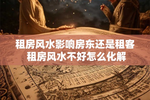 租房风水影响房东还是租客 租房风水不好怎么化解