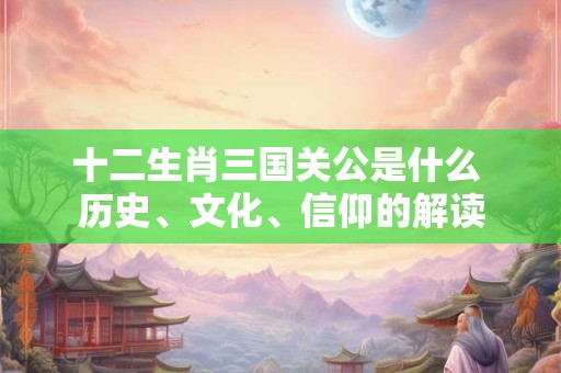 十二生肖三国关公是什么 历史、文化、信仰的解读