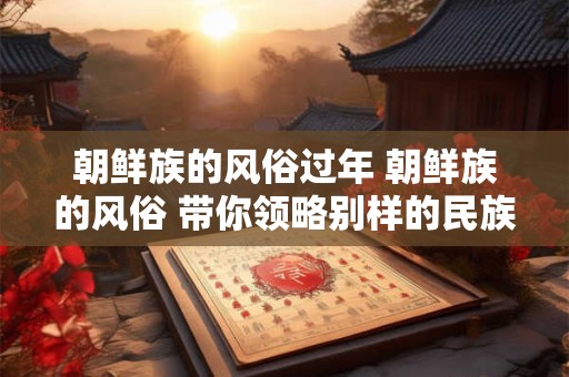 朝鲜族的风俗过年 朝鲜族的风俗 带你领略别样的民族魅力！