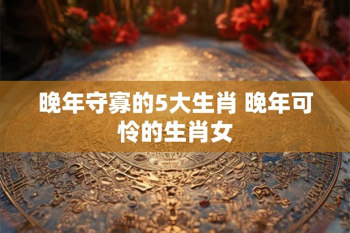 晚年守寡的5大生肖 晚年可怜的生肖女