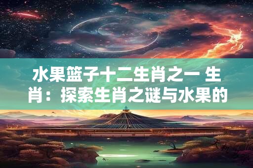 水果篮子十二生肖之一 生肖：探索生肖之谜与水果的奇妙关联